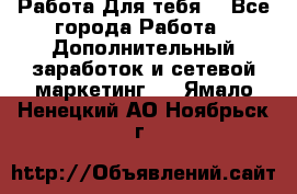 Работа Для тебя  - Все города Работа » Дополнительный заработок и сетевой маркетинг   . Ямало-Ненецкий АО,Ноябрьск г.